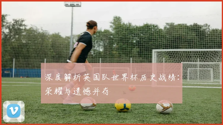 深度解析英国队世界杯历史战绩:荣耀与遗憾并存