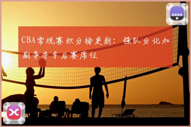 CBA常规赛积分榜更新：强队分化加剧争夺季后赛席位