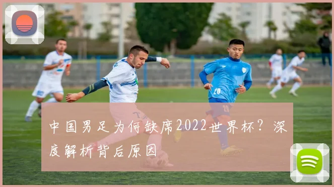 中国男足为何缺席2022世界杯?深度解析背后原因