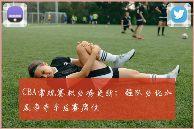 CBA常规赛积分榜更新：强队分化加剧争夺季后赛席位
