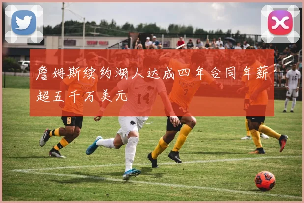 詹姆斯续约湖人达成四年合同年薪超五千万美元