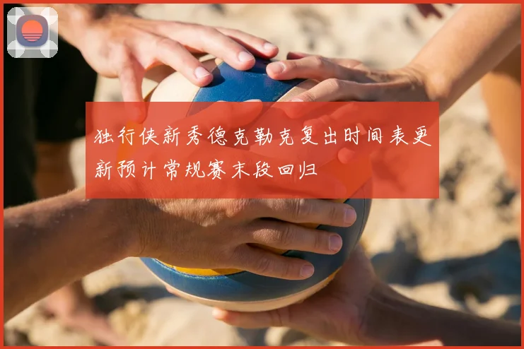 独行侠新秀德克勒克复出时间表更新预计常规赛末段回归