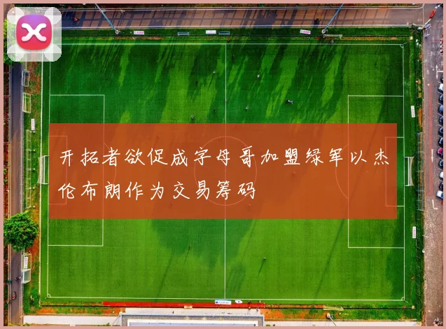 开拓者欲促成字母哥加盟绿军以杰伦布朗作为交易筹码