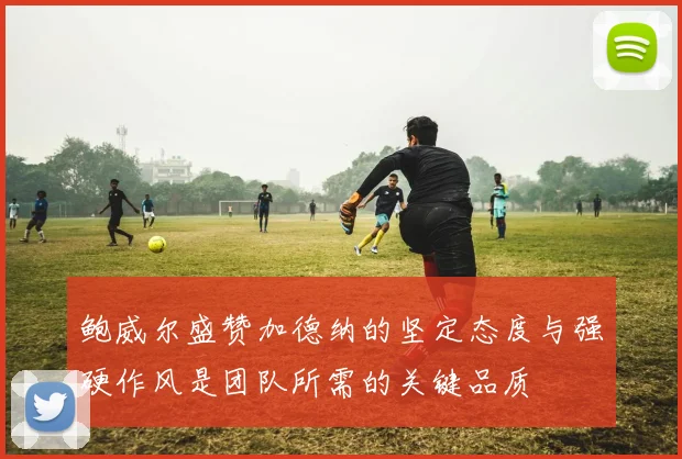 鲍威尔盛赞加德纳的坚定态度与强硬作风是团队所需的关键品质