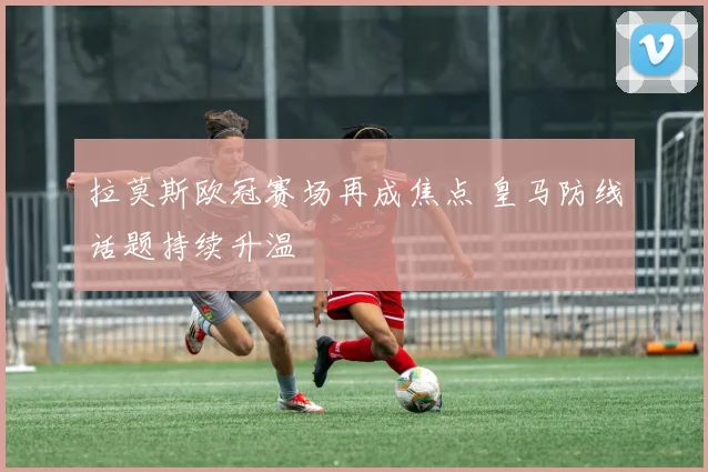 拉莫斯欧冠赛场再成焦点 皇马防线话题持续升温
