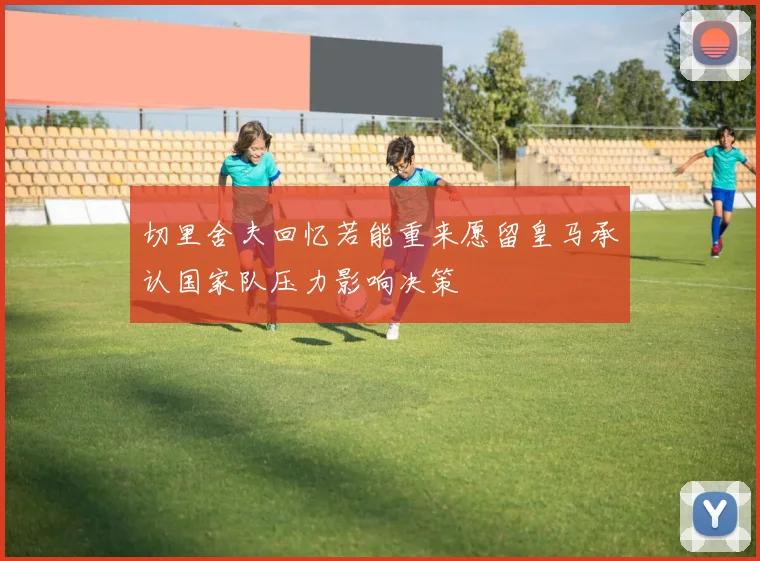 切里舍夫回忆若能重来愿留皇马承认国家队压力影响决策