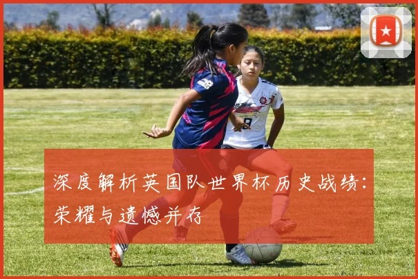 深度解析英国队世界杯历史战绩:荣耀与遗憾并存