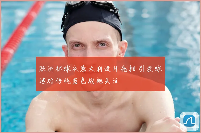 欧洲杯球衣意大利设计亮相 引发球迷对传统蓝色战袍关注