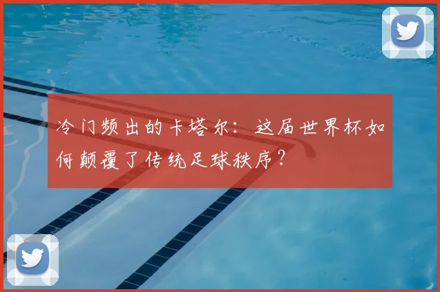 冷门频出的卡塔尔:这届世界杯如何颠覆了传统足球秩序?