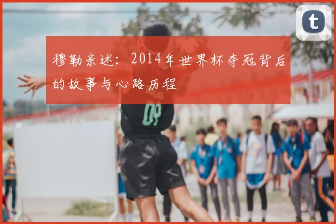 穆勒亲述：2014年世界杯夺冠背后的故事与心路历程
