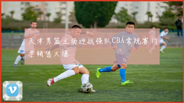 天津男篮主场迎战强队CBA常规赛门票销售火爆