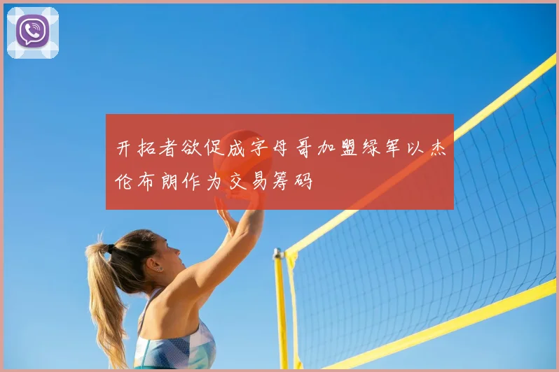 开拓者欲促成字母哥加盟绿军以杰伦布朗作为交易筹码