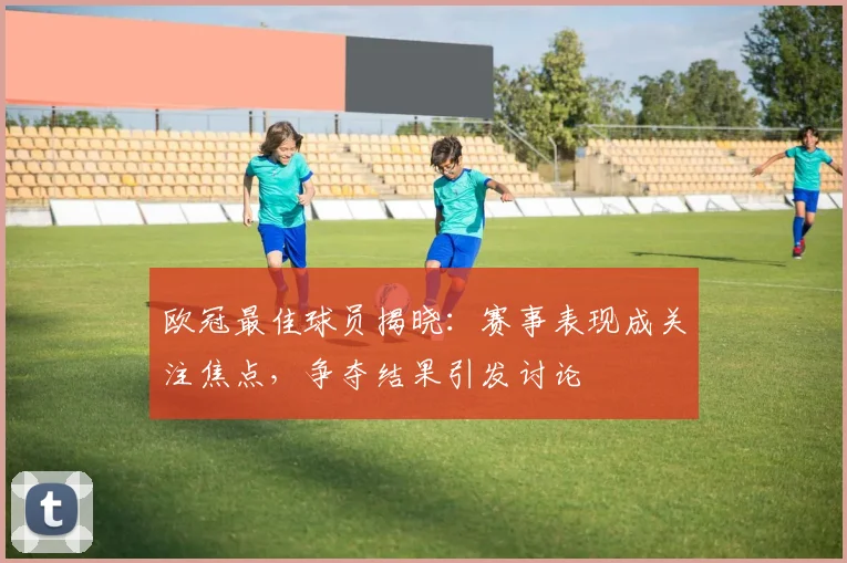 欧冠最佳球员揭晓:赛事表现成关注焦点,争夺结果引发讨论