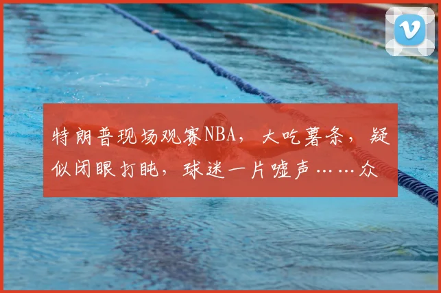 特朗普现场观赛NBA,大吃薯条,疑似闭眼打盹,球迷一片嘘声……众议员:特朗普的出席“破坏气氛”,特朗普:非常激动人心