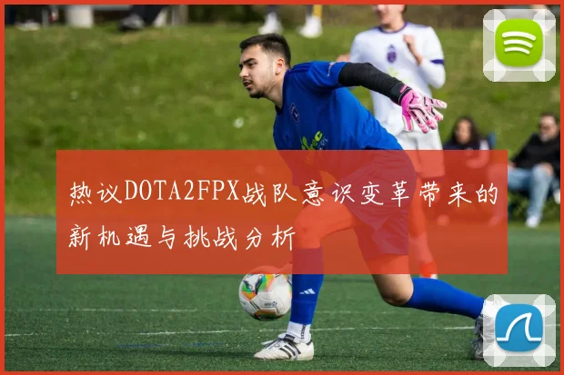 热议DOTA2FPX战队意识变革带来的新机遇与挑战分析