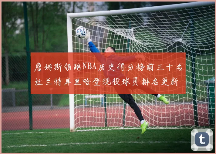 詹姆斯领跑NBA历史得分榜前三十名杜兰特库里哈登现役球员排名更新
