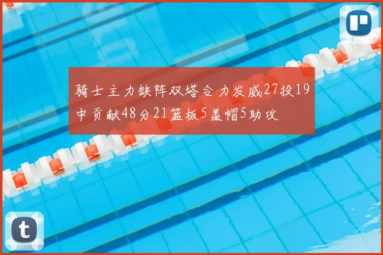 骑士主力缺阵双塔合力发威27投19中贡献48分21篮板5盖帽5助攻