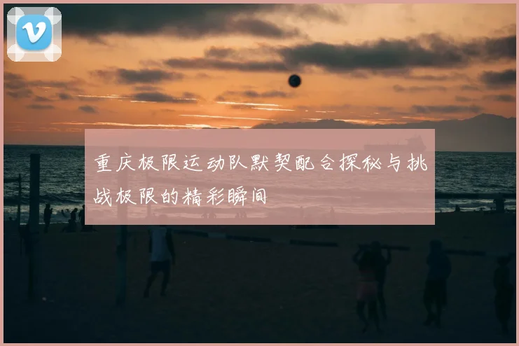重庆极限运动队默契配合探秘与挑战极限的精彩瞬间