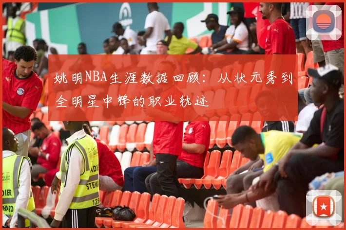 姚明NBA生涯数据回顾：从状元秀到全明星中锋的职业轨迹
