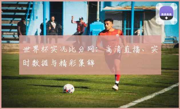 世界杯实况比分网:高清直播、实时数据与精彩集锦