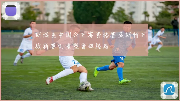 斯诺克中国公开赛资格赛莱斯特开战新赛制重塑晋级格局