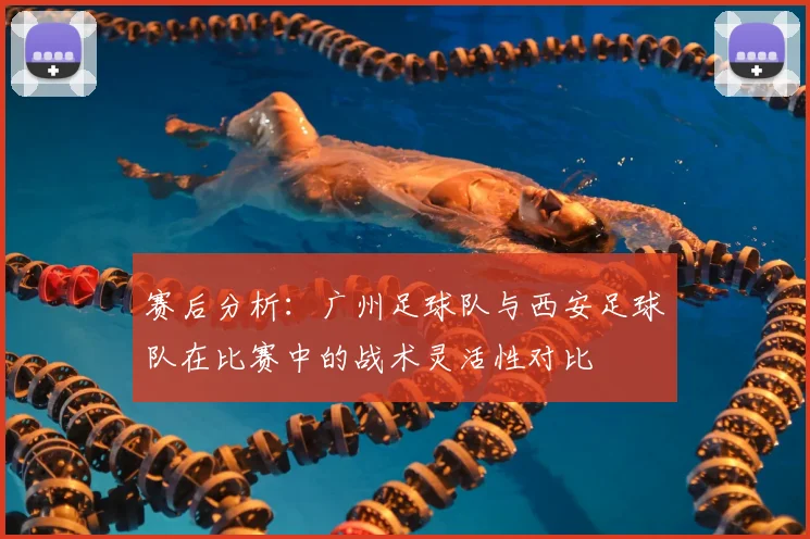 赛后分析：广州足球队与西安足球队在比赛中的战术灵活性对比