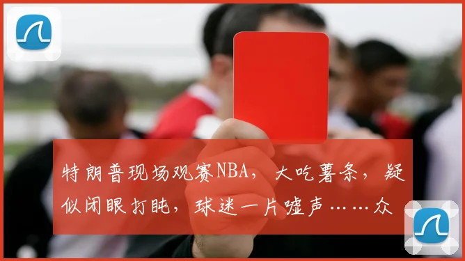 特朗普现场观赛NBA，大吃薯条，疑似闭眼打盹，球迷一片嘘声……众议员：特朗普的出席“破坏气氛”，特朗普：非常激动人心