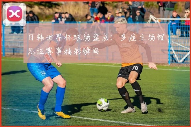 日韩世界杯球场盘点:多座主场馆见证赛事精彩瞬间