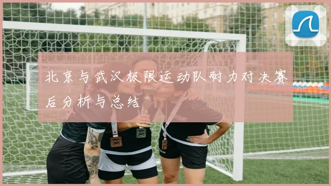 北京与武汉极限运动队耐力对决赛后分析与总结