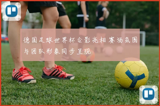 德国足球世界杯合影亮相 赛场氛围与团队形象同步呈现