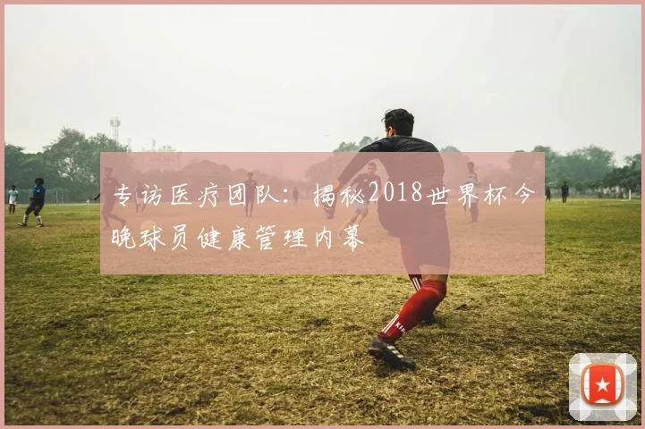 专访医疗团队:揭秘2018世界杯今晚球员健康管理内幕