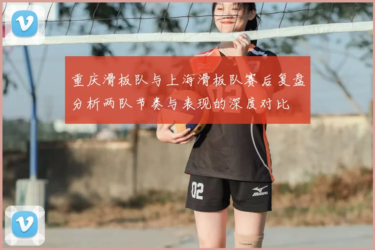 重庆滑板队与上海滑板队赛后复盘分析两队节奏与表现的深度对比