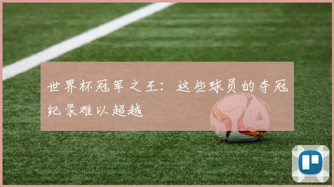 世界杯冠军之王:这些球员的夺冠纪录难以超越