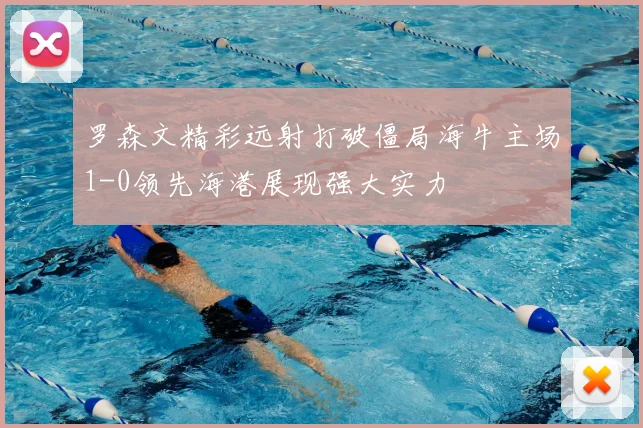 罗森文精彩远射打破僵局海牛主场1-0领先海港展现强大实力