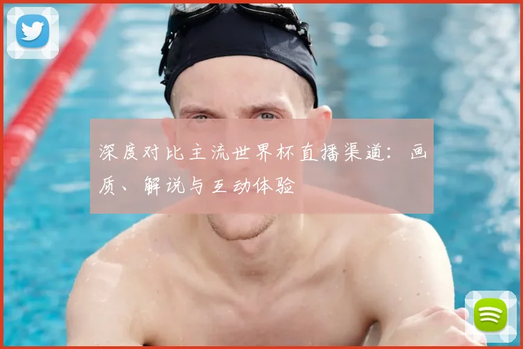 深度对比主流世界杯直播渠道:画质、解说与互动体验
