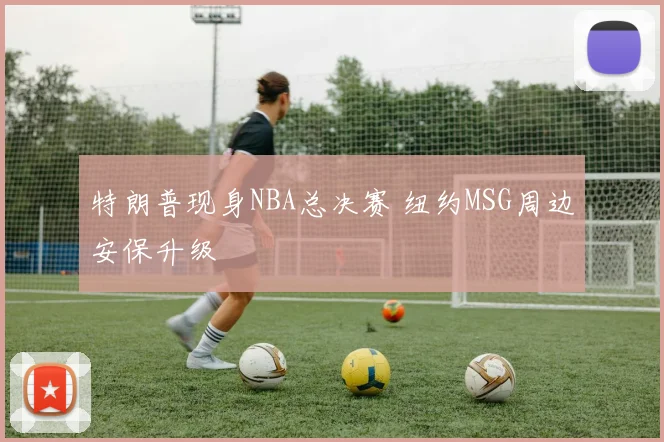 特朗普现身NBA总决赛 纽约MSG周边安保升级
